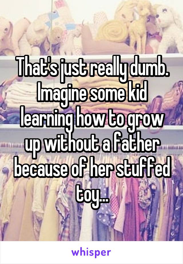 That's just really dumb. Imagine some kid learning how to grow up without a father because of her stuffed toy...