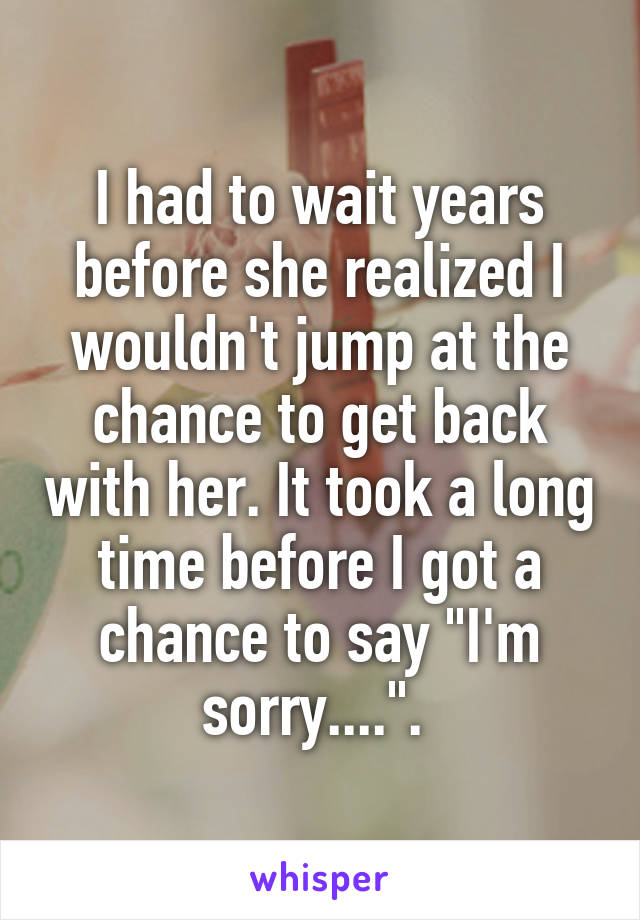 I had to wait years before she realized I wouldn't jump at the chance to get back with her. It took a long time before I got a chance to say "I'm sorry....". 