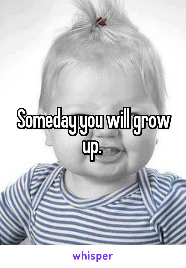 Someday you will grow up. 