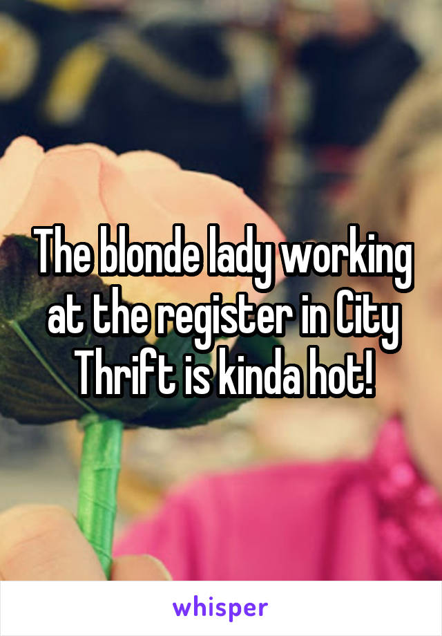 The blonde lady working at the register in City Thrift is kinda hot!