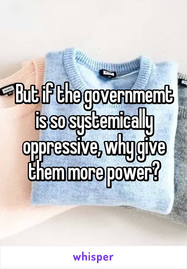 But if the governmemt is so systemically oppressive, why give them more power?
