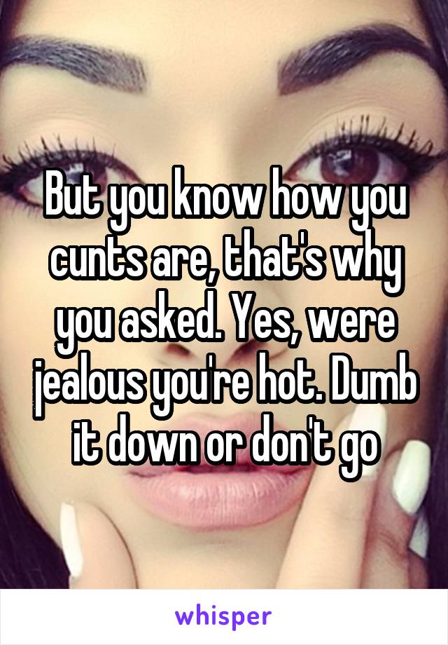 But you know how you cunts are, that's why you asked. Yes, were jealous you're hot. Dumb it down or don't go