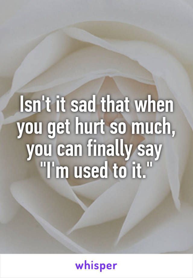 Isn't it sad that when you get hurt so much, you can finally say 
"I'm used to it."
