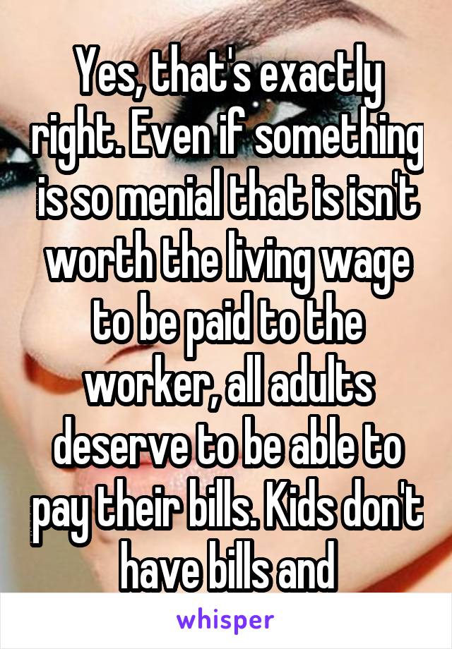 Yes, that's exactly right. Even if something is so menial that is isn't worth the living wage to be paid to the worker, all adults deserve to be able to pay their bills. Kids don't have bills and