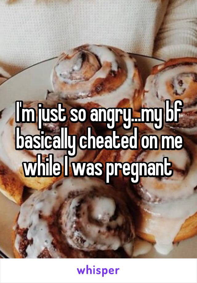 I'm just so angry...my bf basically cheated on me while I was pregnant 