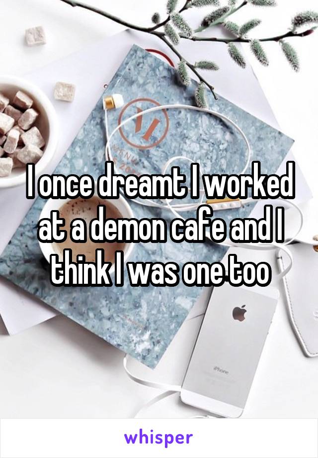 I once dreamt I worked at a demon cafe and I think I was one too