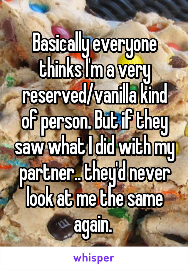 Basically everyone thinks I'm a very reserved/vanilla kind of person. But if they saw what I did with my partner.. they'd never look at me the same again. 