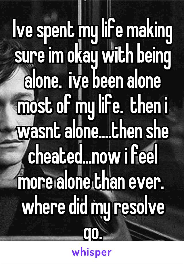 Ive spent my life making sure im okay with being alone.  ive been alone most of my life.  then i wasnt alone....then she cheated...now i feel more alone than ever.  where did my resolve go.