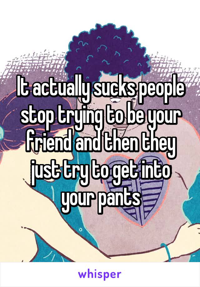 It actually sucks people stop trying to be your friend and then they just try to get into your pants