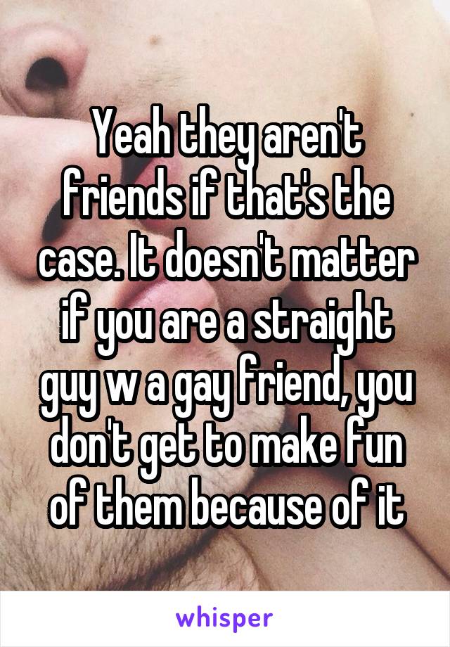 Yeah they aren't friends if that's the case. It doesn't matter if you are a straight guy w a gay friend, you don't get to make fun of them because of it