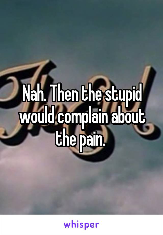 Nah. Then the stupid would complain about the pain. 