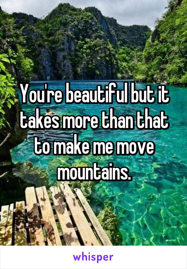 You're beautiful but it takes more than that to make me move mountains.