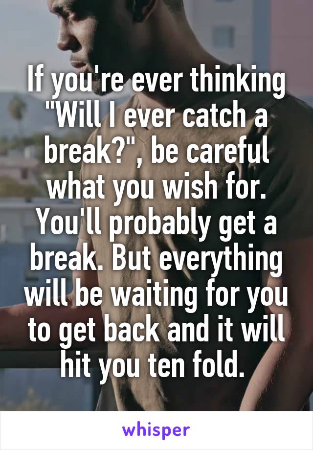 If you're ever thinking "Will I ever catch a break?", be careful what you wish for. You'll probably get a break. But everything will be waiting for you to get back and it will hit you ten fold. 