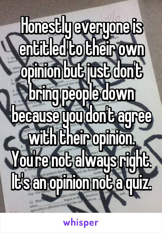 Honestly everyone is entitled to their own opinion but just don't bring people down because you don't agree with their opinion. You're not always right. It's an opinion not a quiz. 