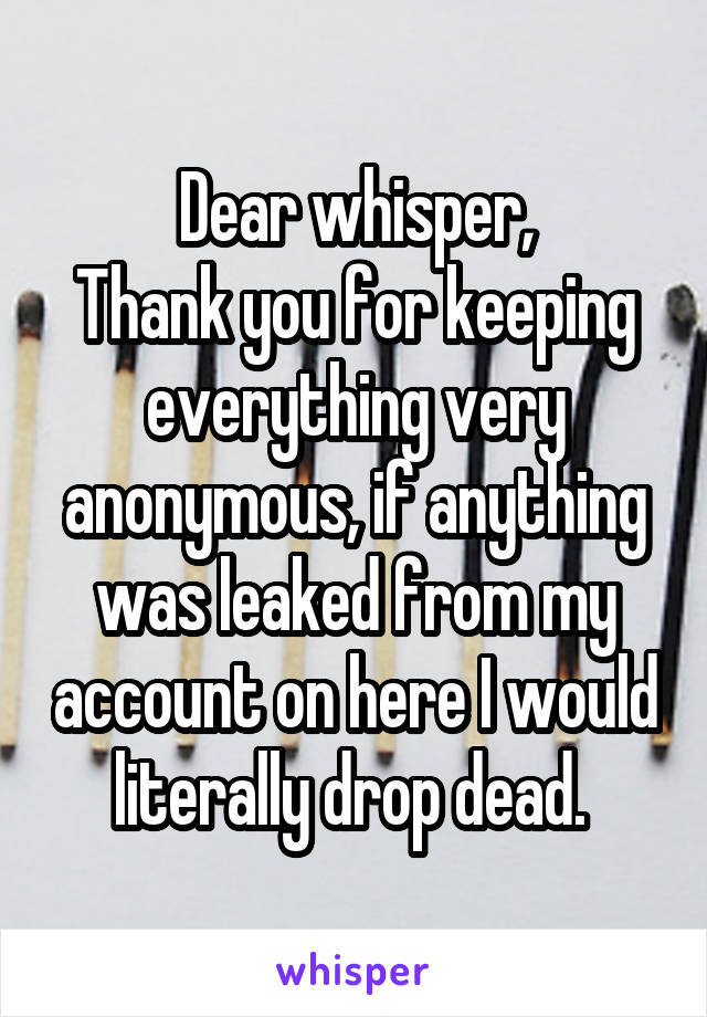 Dear whisper,
Thank you for keeping everything very anonymous, if anything was leaked from my account on here I would literally drop dead. 