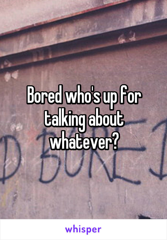 Bored who's up for talking about whatever?
