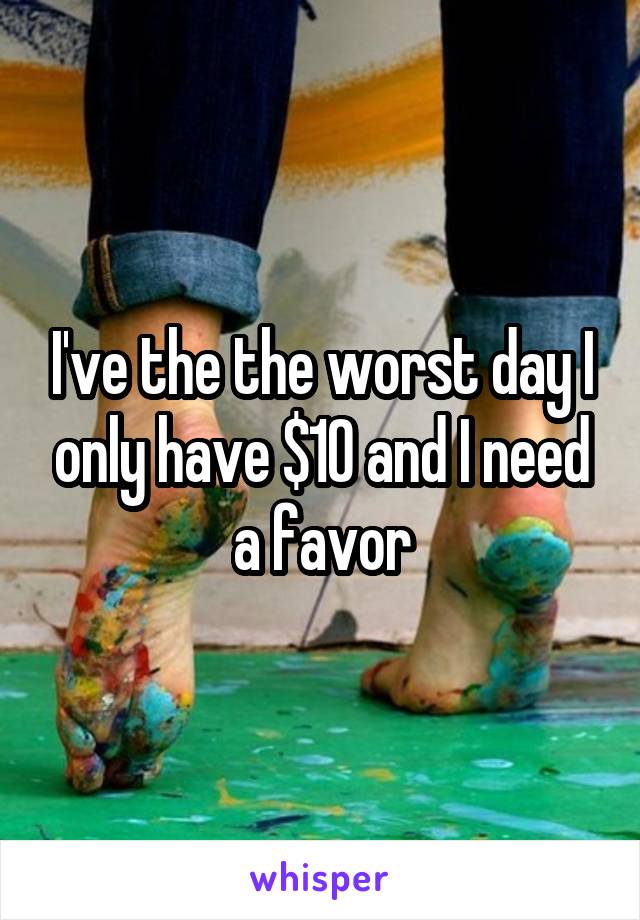 I've the the worst day I only have $10 and I need a favor