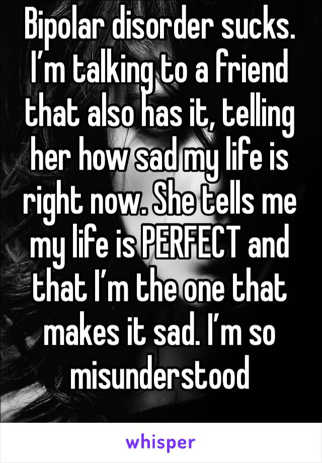 Bipolar disorder sucks. I’m talking to a friend that also has it, telling her how sad my life is right now. She tells me my life is PERFECT and that I’m the one that makes it sad. I’m so misunderstood