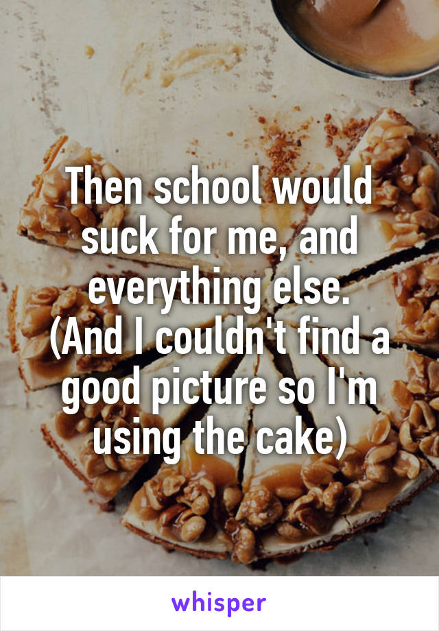 Then school would suck for me, and everything else.
(And I couldn't find a good picture so I'm using the cake)