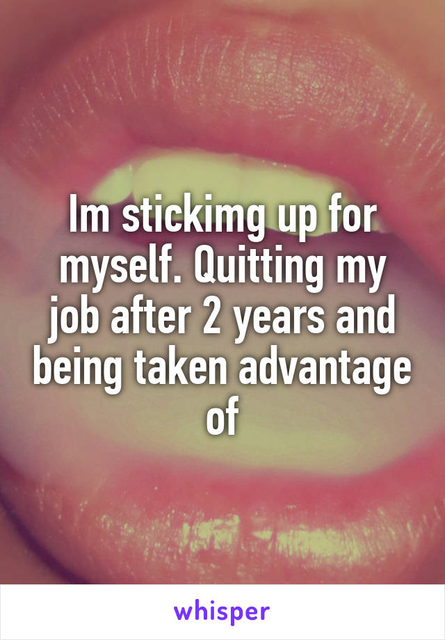 Im stickimg up for myself. Quitting my job after 2 years and being taken advantage of