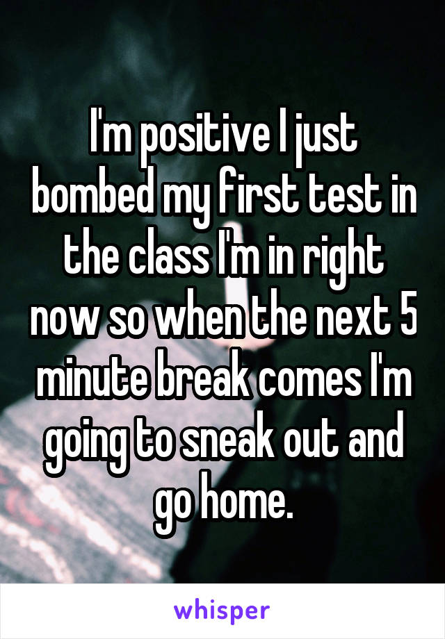 I'm positive I just bombed my first test in the class I'm in right now so when the next 5 minute break comes I'm going to sneak out and go home.