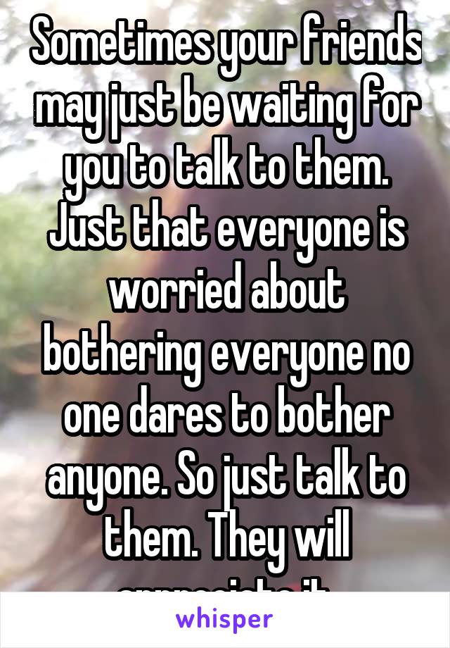 Sometimes your friends may just be waiting for you to talk to them. Just that everyone is worried about bothering everyone no one dares to bother anyone. So just talk to them. They will appreciate it.