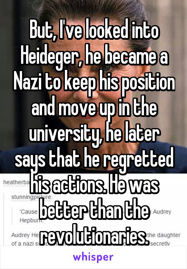 But, I've looked into Heideger, he became a Nazi to keep his position and move up in the university, he later says that he regretted his actions. He was better than the revolutionaries.
