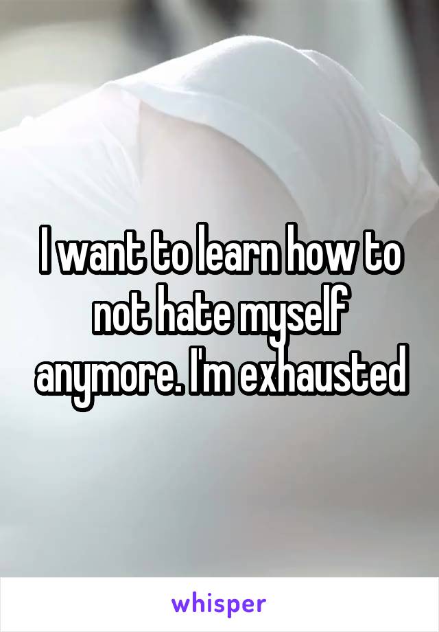 I want to learn how to not hate myself anymore. I'm exhausted