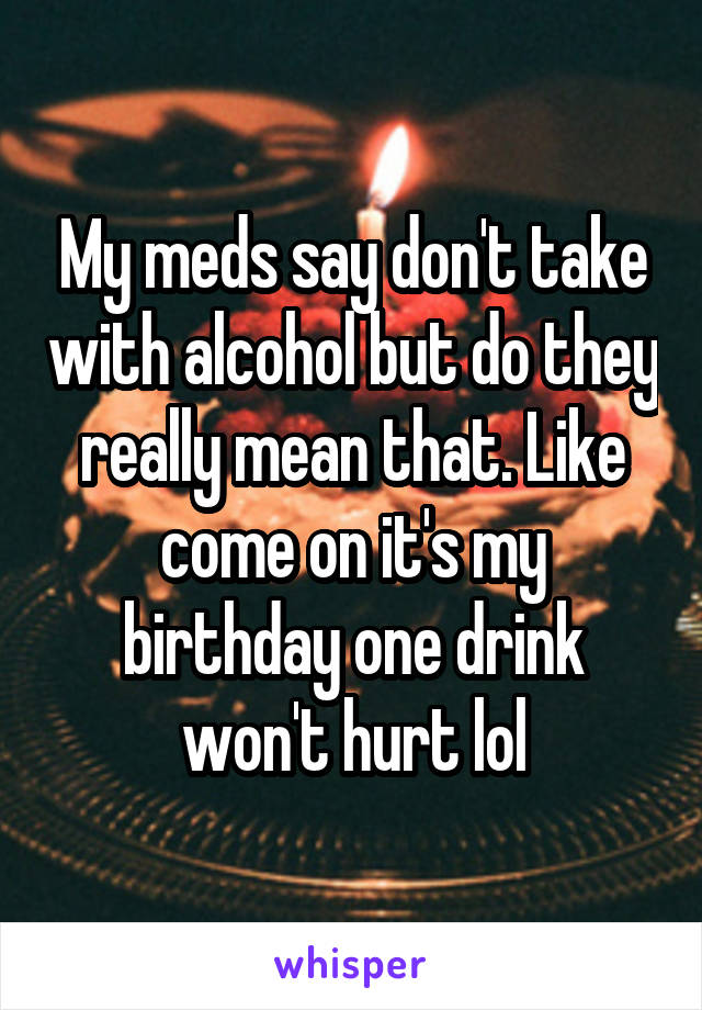 My meds say don't take with alcohol but do they really mean that. Like come on it's my birthday one drink won't hurt lol