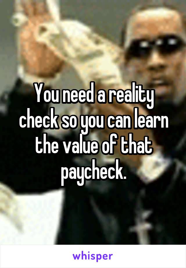 You need a reality check so you can learn the value of that paycheck.
