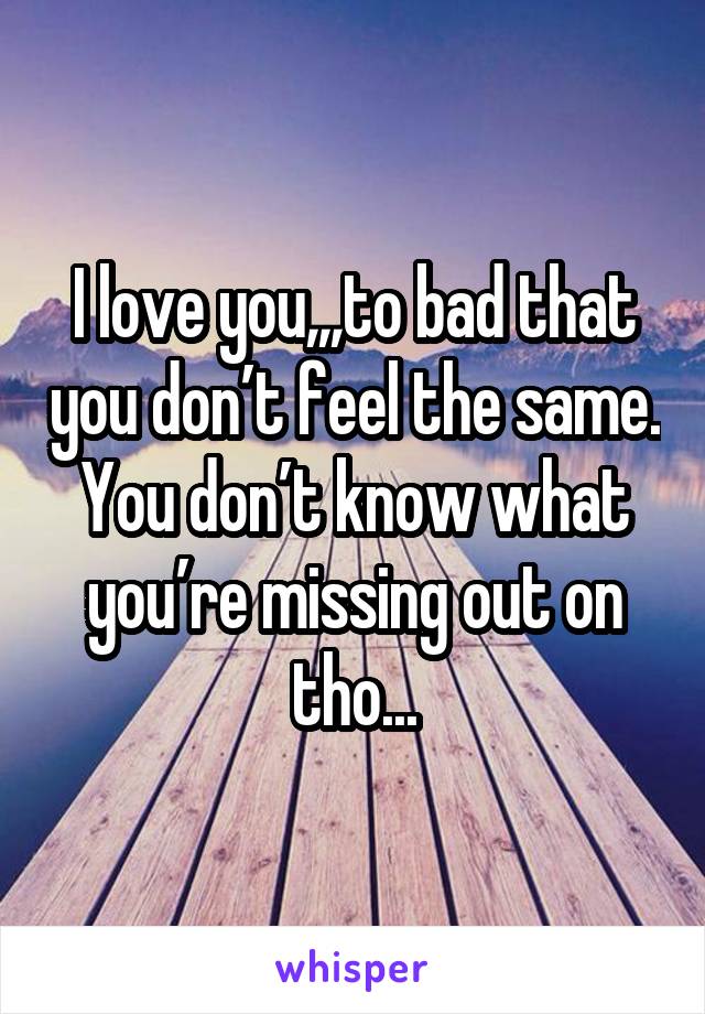 I love you,,,to bad that you don’t feel the same. You don’t know what you’re missing out on tho...