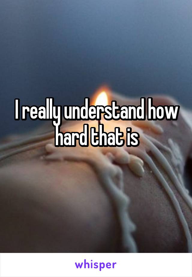 I really understand how hard that is
