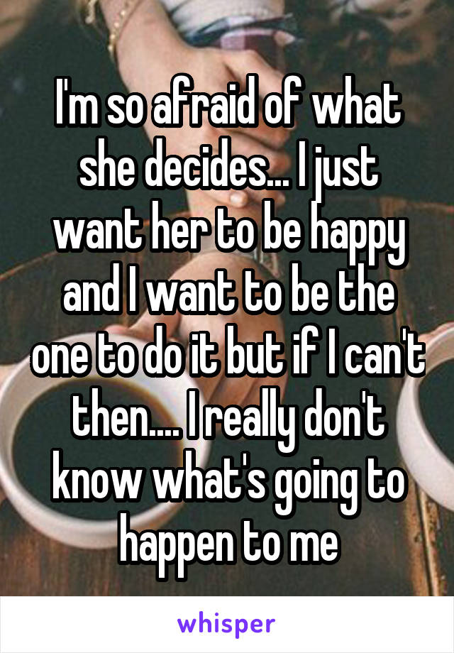 I'm so afraid of what she decides... I just want her to be happy and I want to be the one to do it but if I can't then.... I really don't know what's going to happen to me
