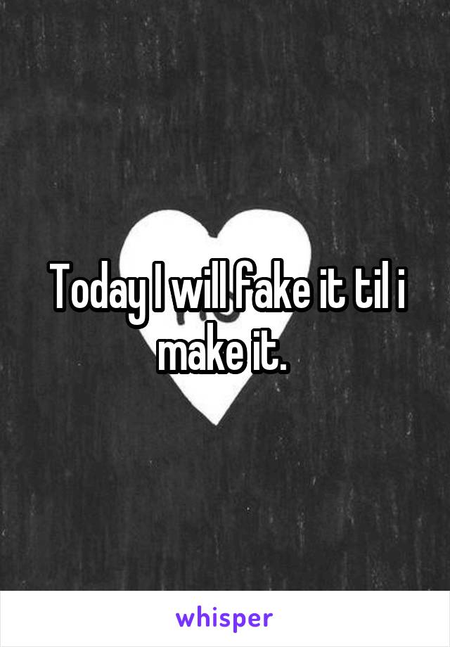 Today I will fake it til i make it. 