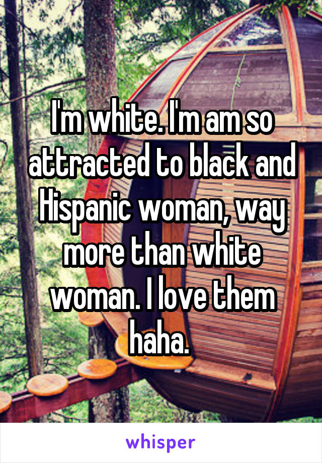 I'm white. I'm am so attracted to black and Hispanic woman, way more than white woman. I love them haha. 