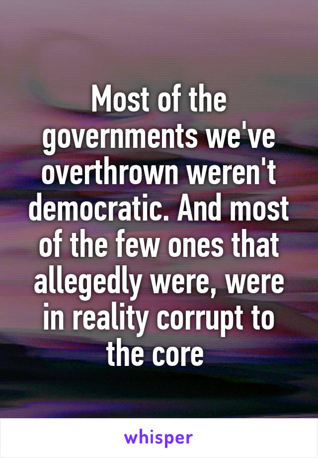 Most of the governments we've overthrown weren't democratic. And most of the few ones that allegedly were, were in reality corrupt to the core 