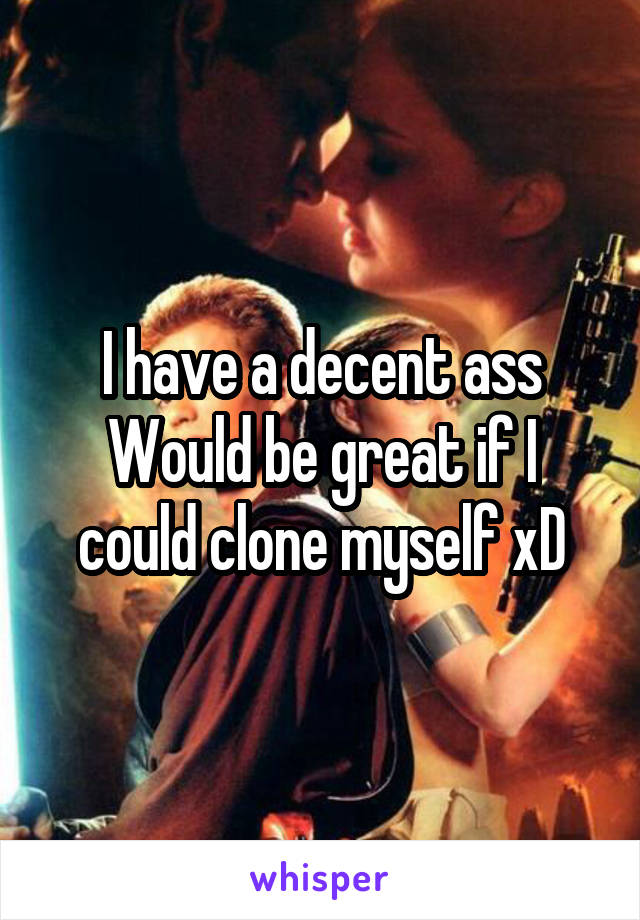 I have a decent ass
Would be great if I could clone myself xD