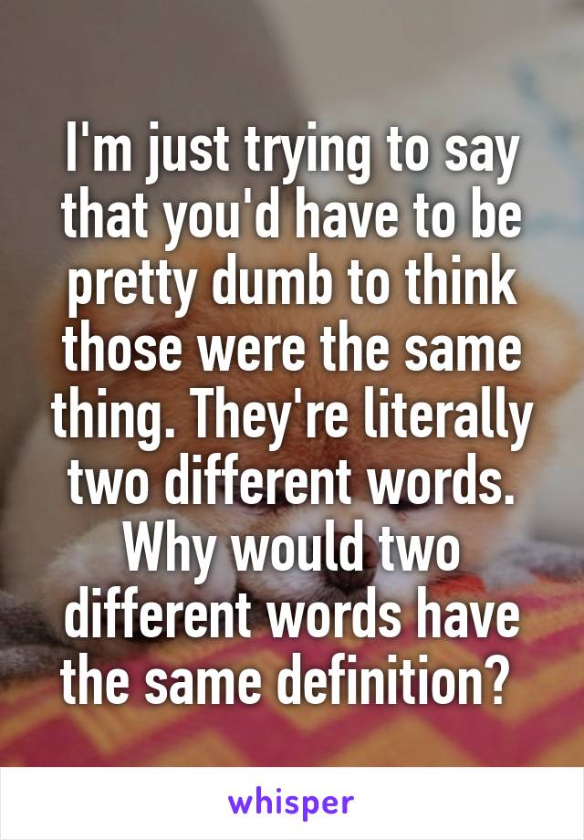 I'm just trying to say that you'd have to be pretty dumb to think those were the same thing. They're literally two different words. Why would two different words have the same definition? 