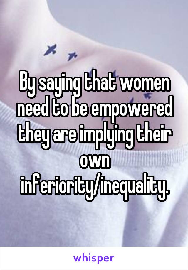 By saying that women need to be empowered they are implying their own inferiority/inequality.