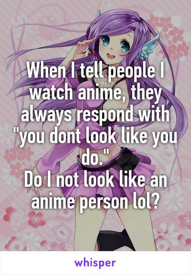 When I tell people I watch anime, they always respond with "you dont look like you do."
Do I not look like an anime person lol?