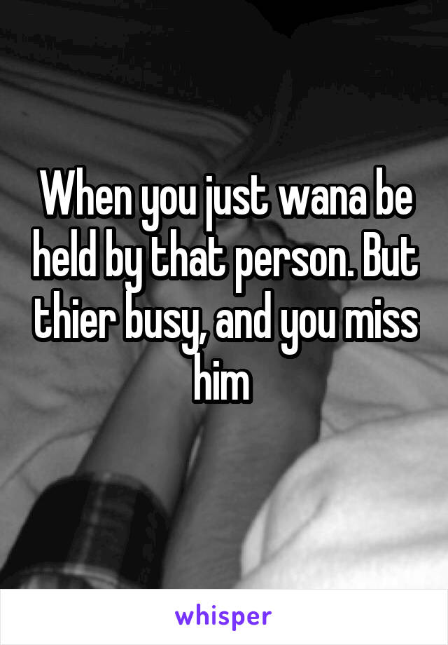 When you just wana be held by that person. But thier busy, and you miss him 

