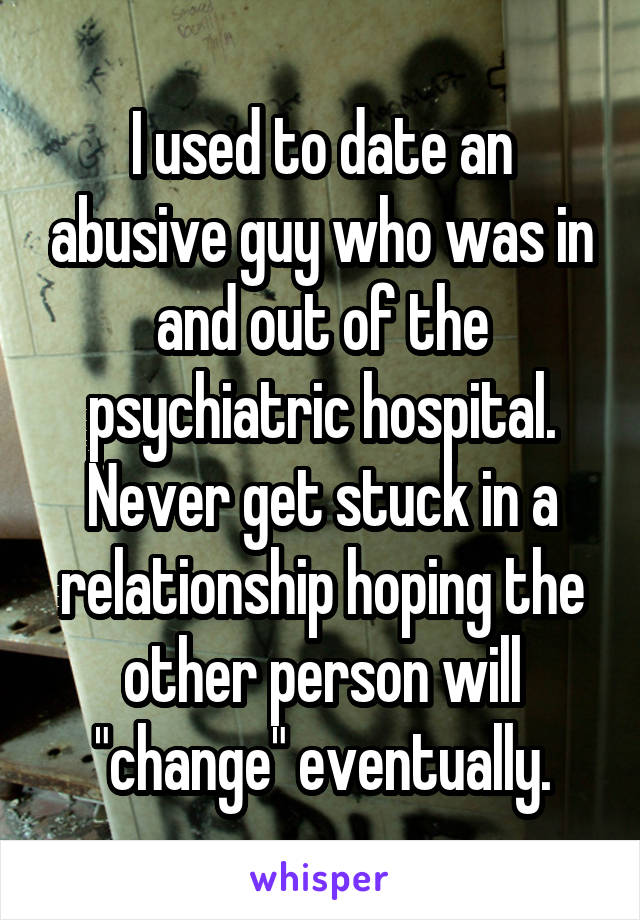 I used to date an abusive guy who was in and out of the psychiatric hospital. Never get stuck in a relationship hoping the other person will "change" eventually.