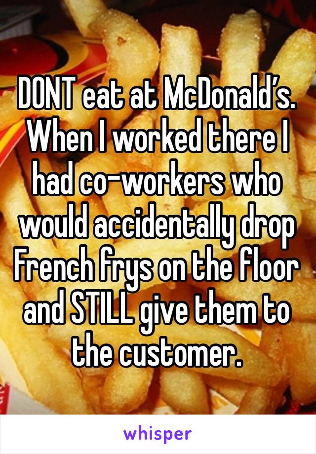 DONT eat at McDonald’s. When I worked there I had co-workers who would accidentally drop French frys on the floor and STILL give them to the customer.