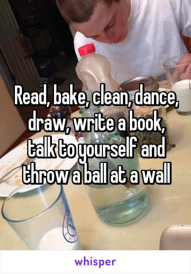 Read, bake, clean, dance, draw, write a book, talk to yourself and throw a ball at a wall