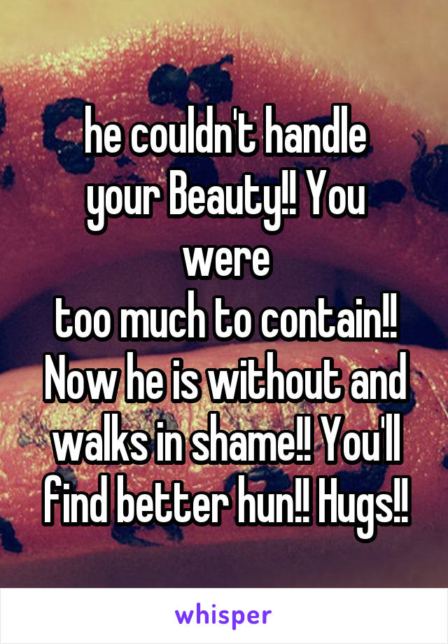 he couldn't handle
your Beauty!! You were
too much to contain!!
Now he is without and walks in shame!! You'll find better hun!! Hugs!!