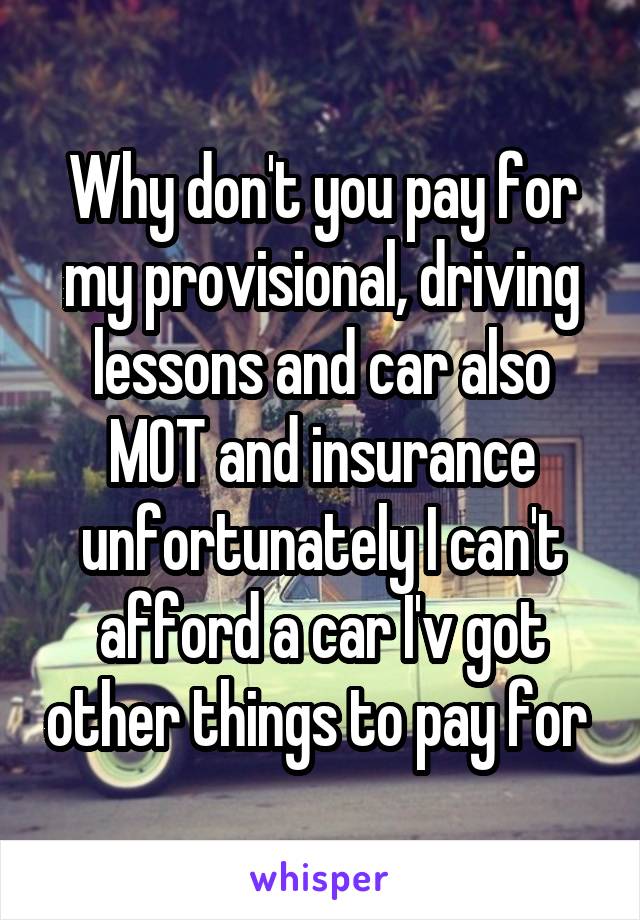 Why don't you pay for my provisional, driving lessons and car also MOT and insurance unfortunately I can't afford a car I'v got other things to pay for 