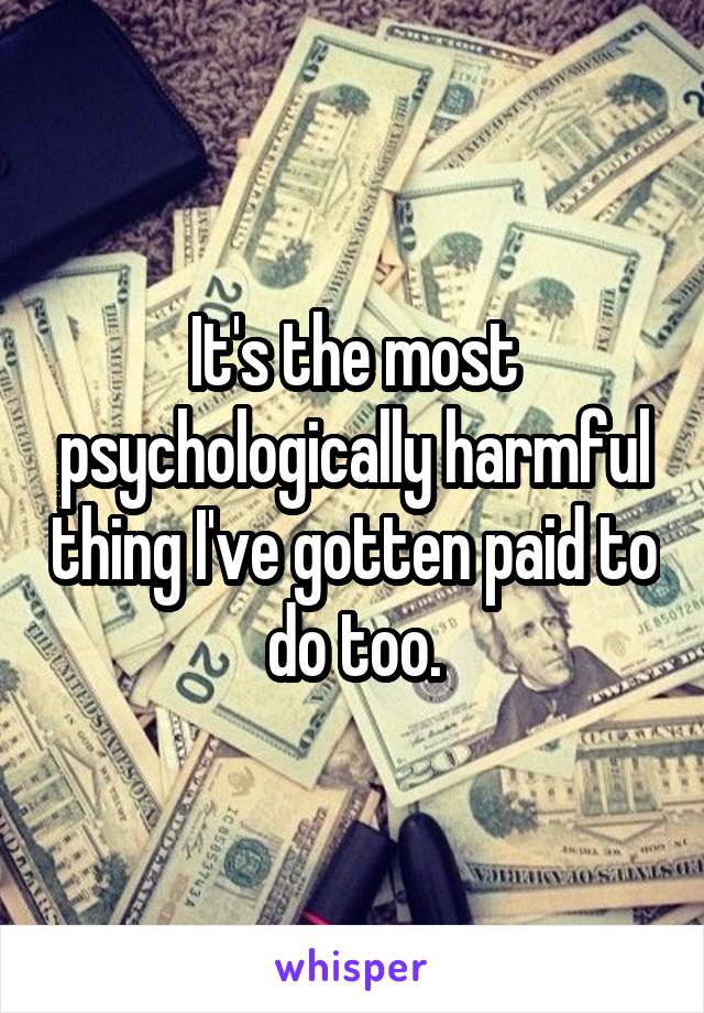 It's the most psychologically harmful thing I've gotten paid to do too.
