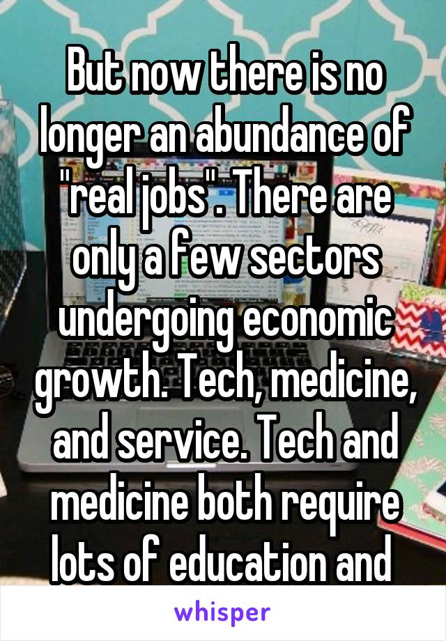 But now there is no longer an abundance of "real jobs". There are only a few sectors undergoing economic growth. Tech, medicine, and service. Tech and medicine both require lots of education and 