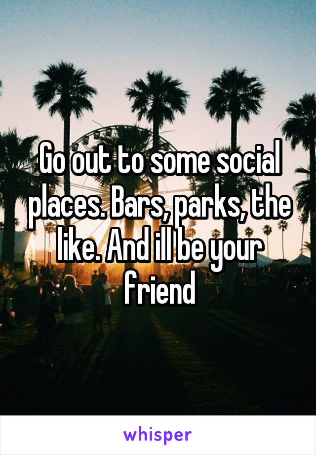 Go out to some social places. Bars, parks, the like. And ill be your friend