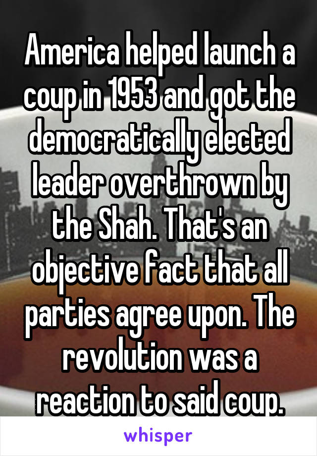 America helped launch a coup in 1953 and got the democratically elected leader overthrown by the Shah. That's an objective fact that all parties agree upon. The revolution was a reaction to said coup.